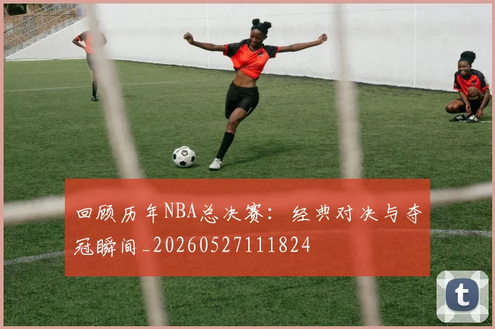 回顾历年NBA总决赛:经典对决与夺冠瞬间_20260527111824