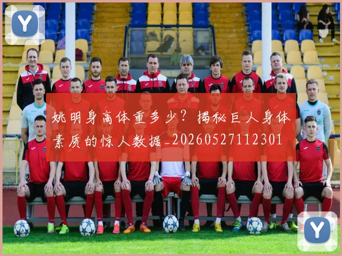 姚明身高体重多少?揭秘巨人身体素质的惊人数据_20260527112301