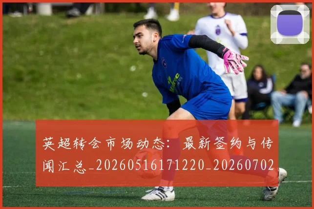 英超转会市场动态：最新签约与传闻汇总_20260516171220_20260702174902