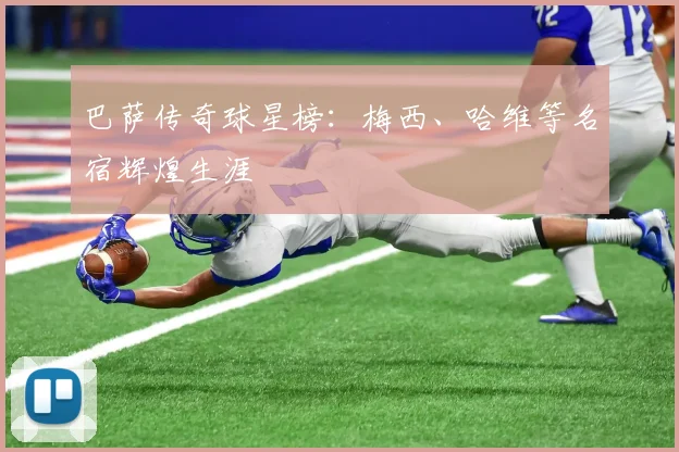 巴萨传奇球星榜:梅西、哈维等名宿辉煌生涯