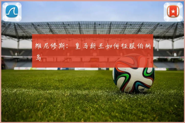 维尼修斯：皇马新王如何征服伯纳乌
