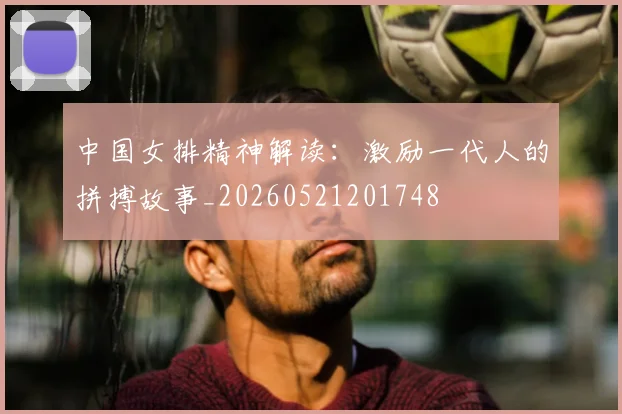 中国女排精神解读:激励一代人的拼搏故事_20260521201748