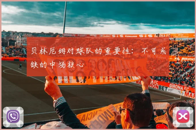 贝林厄姆对球队的重要性：不可或缺的中场核心
