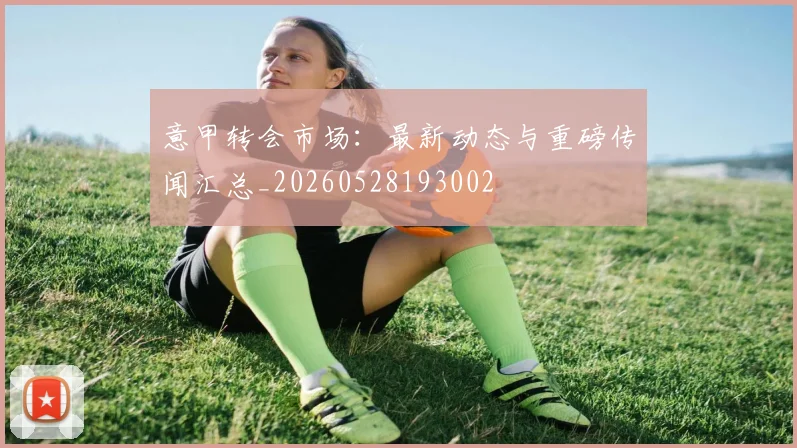 意甲转会市场:最新动态与重磅传闻汇总_20260528193002