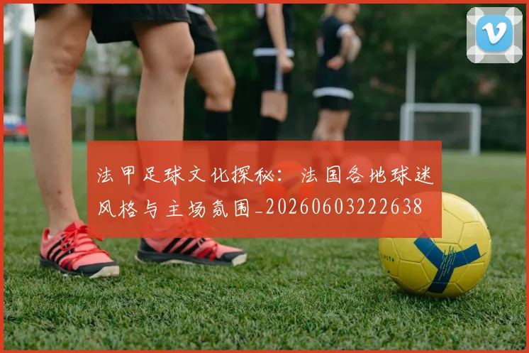 法甲足球文化探秘:法国各地球迷风格与主场氛围_20260603222638