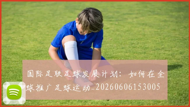国际足联足球发展计划:如何在全球推广足球运动_20260606153005