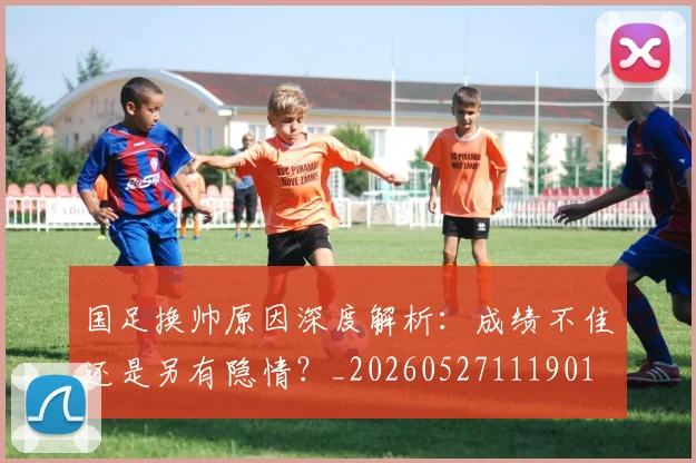 国足换帅原因深度解析：成绩不佳还是另有隐情？_20260527111901